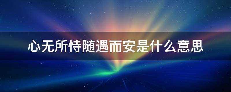 心无所恃随遇而安是什么意思说说(心无所恃随遇而安是什么意思?)?