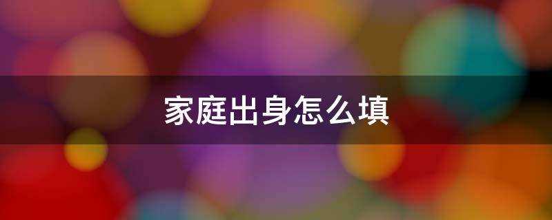 家庭出身怎么填写才正确?家庭出身怎么填写