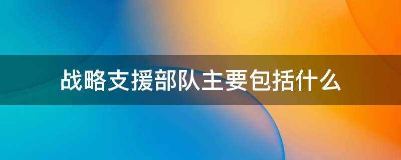 战略支援部队主要包括什么?(战略支援部队主要包括什么技术侦查部队和航天部队)?