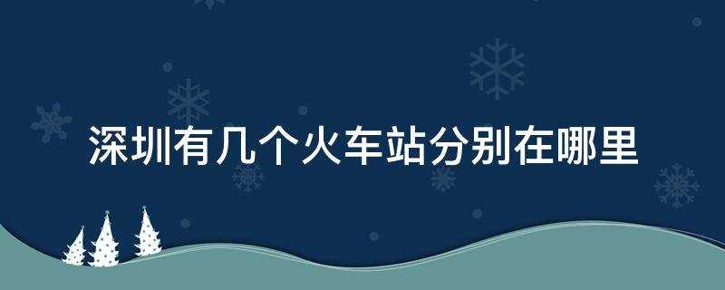 深圳有几个火车站(分别在哪里(深圳有几个火车站点分别是什么站)??