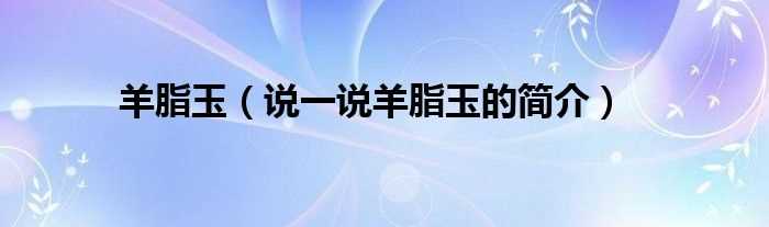 说一说羊脂玉的简介_羊脂玉(羊脂玉)