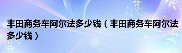 丰田商务车阿尔法多少钱_丰田商务车阿尔法多少钱?(阿尔法商务车)