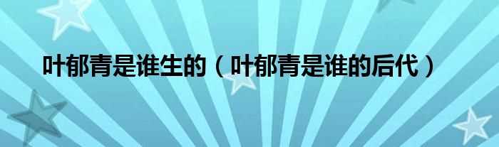 叶郁青是谁的后代_叶郁青是谁生的(叶郁青家世)