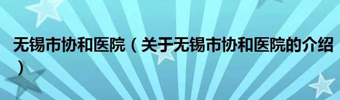 关于无锡市协和医院的介绍_无锡市协和医院(无锡市协和医院)