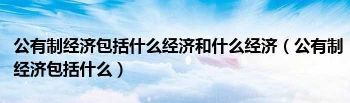 公有制经济包括什么_公有制经济包括什么经济和什么经济?(公有制经济包括)