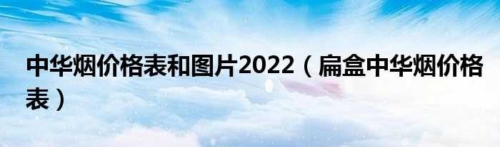 扁盒中华烟价格表_中华烟价格表和图片2022(中华烟价格表和图片2022)