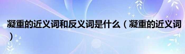 凝重的近义词_凝重的近义词和反义词是什么?(凝重的近义词)