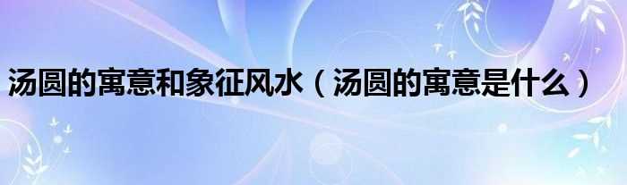 汤圆的寓意是什么_汤圆的寓意和象征风水?(汤圆的寓意)