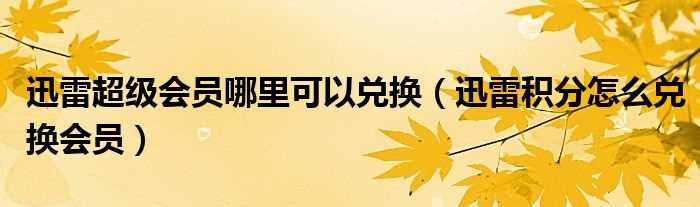 迅雷积分怎么兑换会员_迅雷超级会员哪里可以兑换?(迅雷积分)