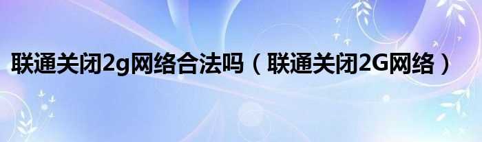 联通关闭2G网络_联通关闭2g网络合法吗?(联通关闭2g3g信号)