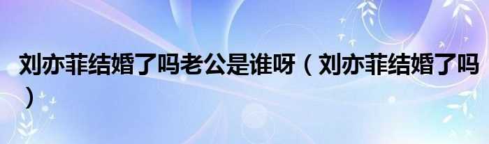 刘亦菲结婚了吗?刘亦菲结婚了吗?老公是谁呀(刘亦菲老公是谁)