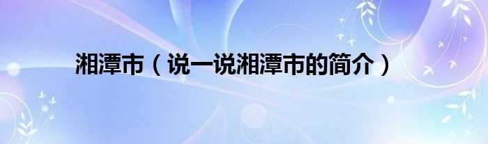 说一说湘潭市的简介_湘潭市(湘潭市)