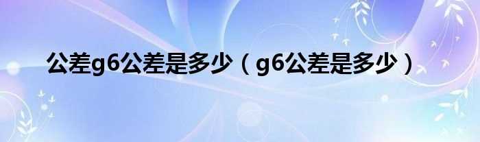 g6公差是多少_公差g6公差是多少?(g6)