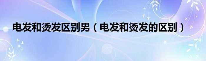 电发和烫发的区别_电发和烫发区别男(电发)