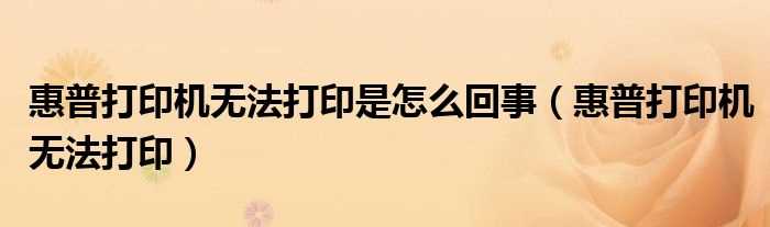 惠普打印机无法打印_惠普打印机无法打印是怎么回事?(hp打印机无法打印)