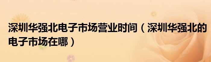 深圳华强北的电子市场在哪_深圳华强北电子市场营业时间?(深圳华强北电子市场)