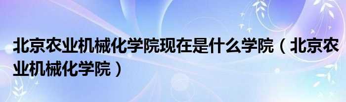 北京农业机械化学院_北京农业机械化学院现在是什么学院?(北京农业机械化学院)