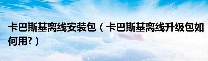 卡巴斯基离线升级包怎么用?卡巴斯基离线安装包?(卡巴斯基离线升级包)