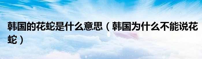 韩国为什么不能说花蛇_韩国的花蛇是什么意思?(韩国花蛇什么意思)