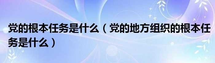 党的地方组织的根本任务是什么_党的根本任务是什么?(党的任务)