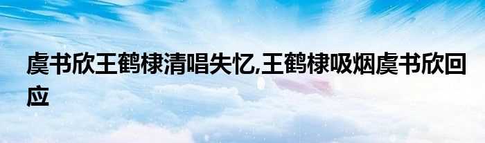 虞书欣王鹤棣清唱失忆_王鹤棣吸烟虞书欣回应(王鹤棣吸烟虞书欣回应)