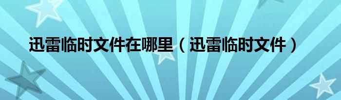 迅雷临时文件_迅雷临时文件在哪里?(迅雷临时文件)