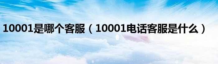 10001电话客服是什么_10001是哪个客服?(10001)