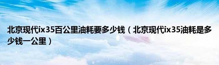 北京现代ix35油耗是多少钱一公里_北京现代ix35百公里油耗要多少钱?(北京现代ix35油耗)