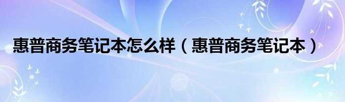 惠普商务笔记本_惠普商务笔记本怎么样?(惠普商务笔记本)