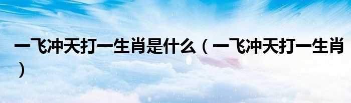 一飞冲天打一生肖_一飞冲天打一生肖是什么?(一飞冲天是什么生肖)