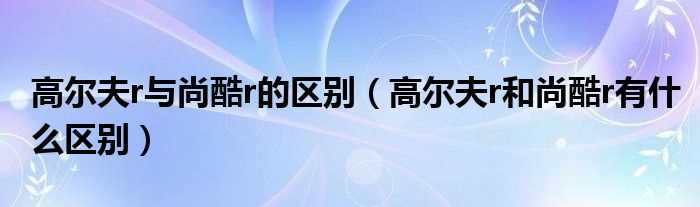 高尔夫r和尚酷r有什么区别_高尔夫r与尚酷r的区别?(高尔夫r尚酷r)