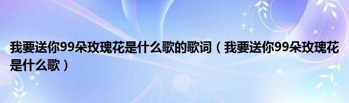 我要送你99朵玫瑰花是什么歌_我要送你99朵玫瑰花是什么歌的歌词?(我要送你99朵玫瑰花是什么歌)