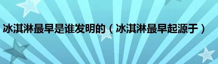 冰淇淋最早起源于_冰淇淋最早是谁发明的(冰淇淋是谁发明出来的)