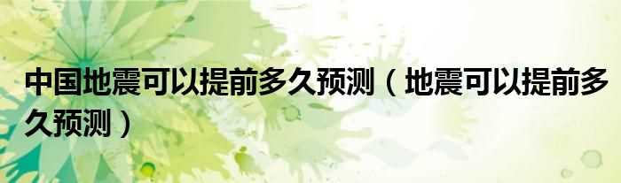 地震可以提前多久预测_中国地震可以提前多久预测?(地震预测)