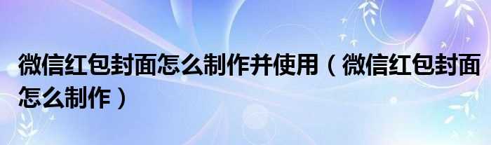 微信红包封面怎么制作_微信红包封面怎么制作并使用?(微信红包封面怎么弄)