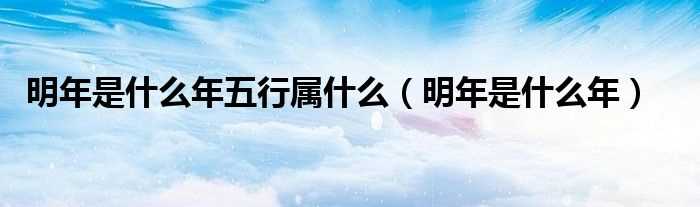 明年是什么年_明年是什么年五行属什么?(明年是什么年)