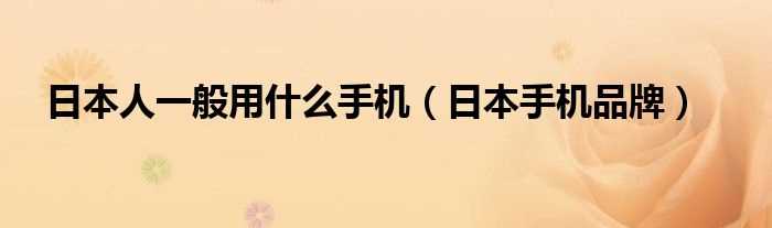 日本手机品牌_日本人一般用什么手机?(日本手机品牌)