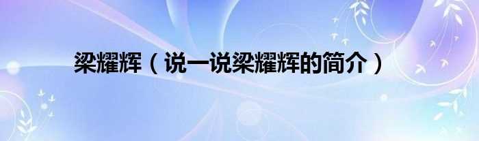 说一说梁耀辉的简介_梁耀辉(梁耀辉)