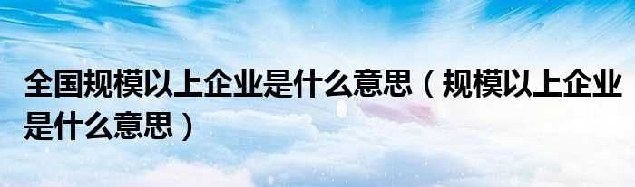 规模以上企业是什么意思_全国规模以上企业是什么意思?(规模以上企业)