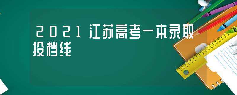 2021江苏高考一本录取投档线(2021江苏一本投档线)