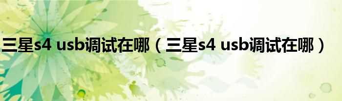 三星s4?usb调试在哪_三星s4_usb调试在哪?(s4的usb调试在哪里)