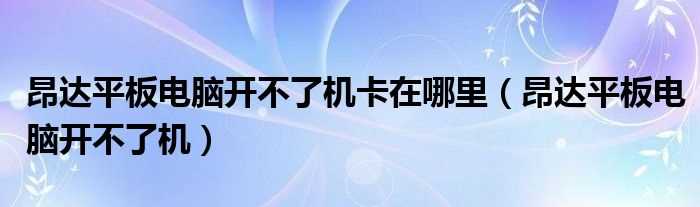 昂达平板电脑开不了机_昂达平板电脑开不了机卡在哪里?(昂达平板电脑开不了机)