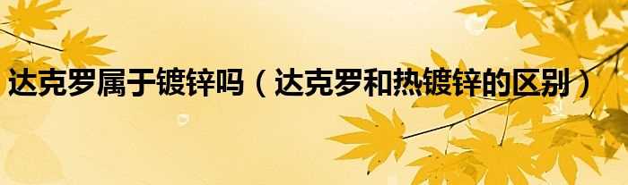 达克罗和热镀锌的区别_达克罗属于镀锌吗?(镀达克罗)