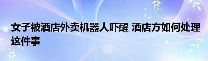 女子被酒店外卖机器人吓醒_酒店方怎么处理这件事?(女子被酒店外卖机器人吓醒)