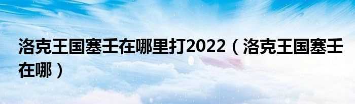 洛克王国塞壬在哪_洛克王国塞壬在哪里打2022?(洛克王国赛壬)