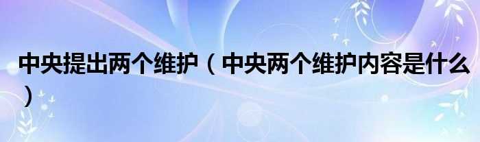 中央两个维护内容是什么_中央提出两个维护?(两个维护是指什么内容)