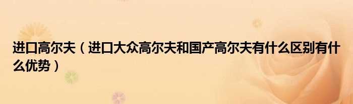 进口大众高尔夫和国产高尔夫有什么区别有什么优势_进口高尔夫?(进口高尔夫)