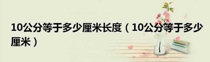 10公分等于多少厘米_10公分等于多少厘米长度?(十公分是多少厘米)