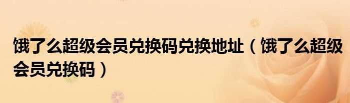 饿了么超级会员兑换码_饿了么超级会员兑换码兑换地址(饿了么会员卡兑换码)