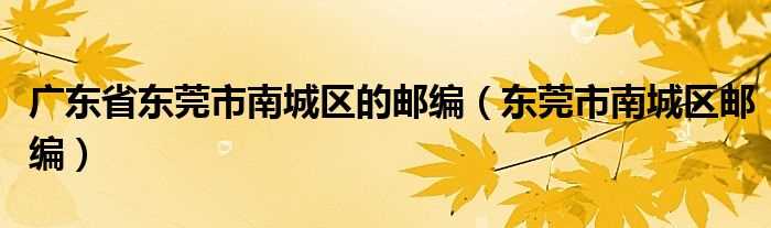 东莞市南城区邮编_广东省东莞市南城区的邮编(东莞南城邮编)